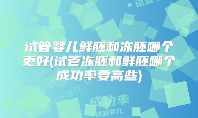 试管婴儿鲜胚和冻胚哪个更好(试管冻胚和鲜胚哪个成功率要高些)