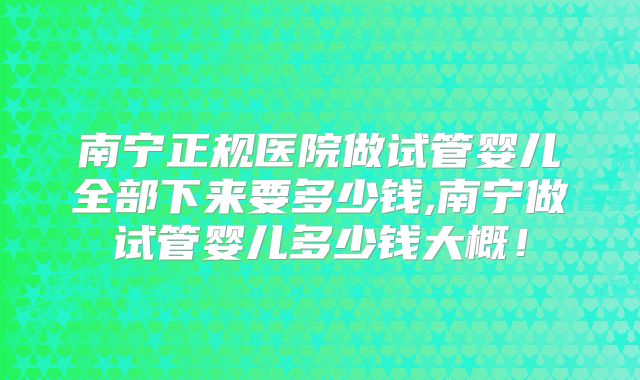南宁正规医院做试管婴儿全部下来要多少钱,南宁做试管婴儿多少钱大概！