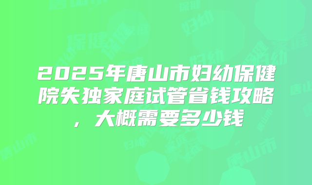 2025年唐山市妇幼保健院失独家庭试管省钱攻略，大概需要多少钱