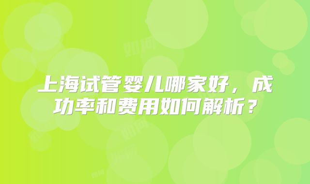 上海试管婴儿哪家好，成功率和费用如何解析？