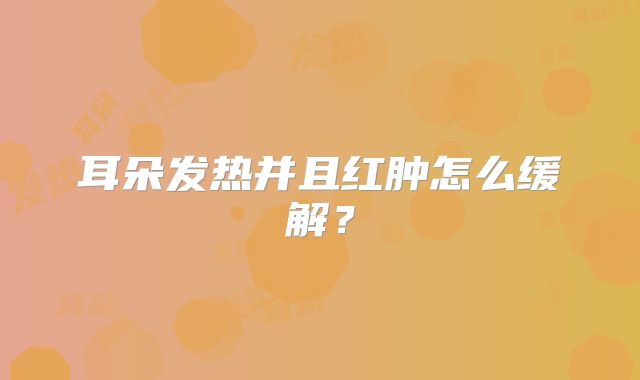 耳朵发热并且红肿怎么缓解？