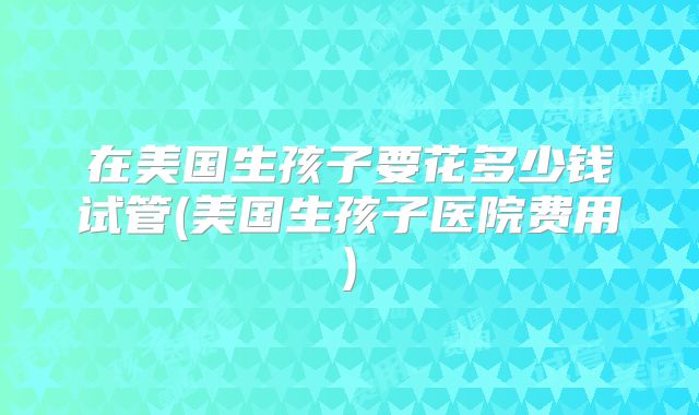 在美国生孩子要花多少钱试管(美国生孩子医院费用)