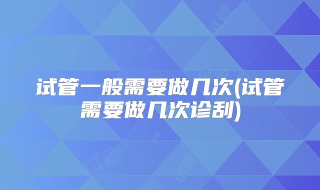 试管一般需要做几次(试管需要做几次诊刮)