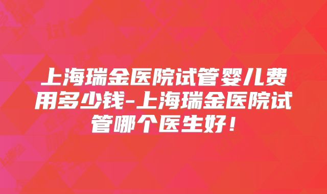 上海瑞金医院试管婴儿费用多少钱-上海瑞金医院试管哪个医生好！
