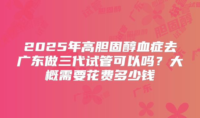 2025年高胆固醇血症去广东做三代试管可以吗？大概需要花费多少钱