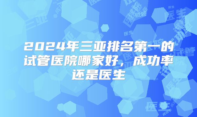 2024年三亚排名第一的试管医院哪家好,成功率还是医生