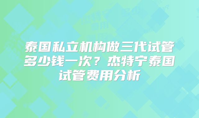 泰国私立机构做三代试管多少钱一次？杰特宁泰国试管费用分析