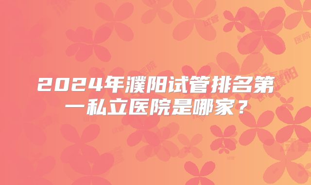 2024年濮阳试管排名第一私立医院是哪家？