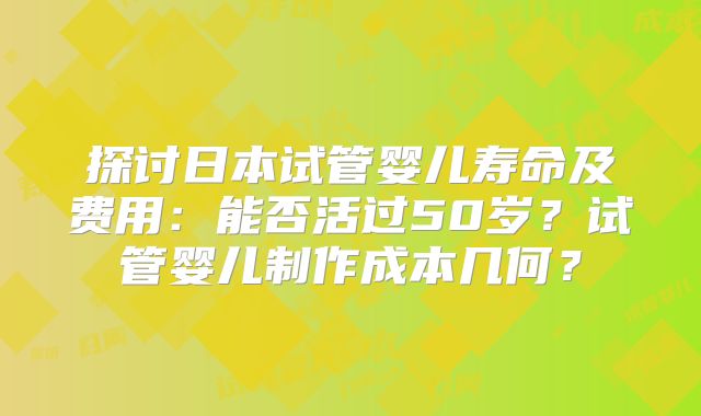 探讨日本试管婴儿寿命及费用:能否活过50岁?试管婴儿制作成本几何?