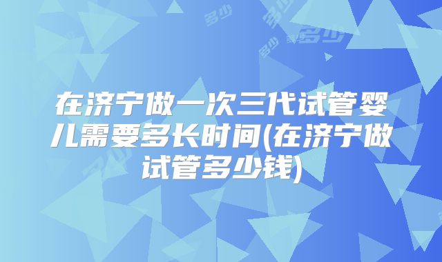 在济宁做一次三代试管婴儿需要多长时间(在济宁做试管多少钱)