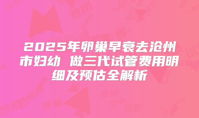 2025年卵巢早衰去沧州市妇幼 做三代试管费用明细及预估全解析