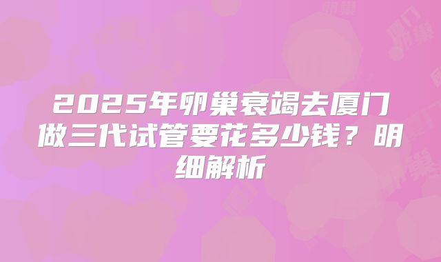 2025年卵巢衰竭去厦门做三代试管要花多少钱？明细解析