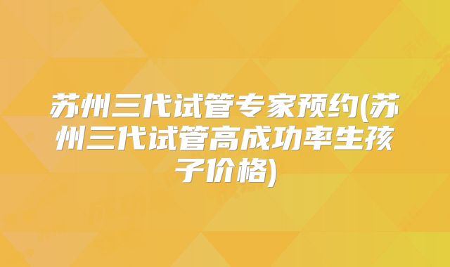 苏州三代试管专家预约(苏州三代试管高成功率生孩子价格)