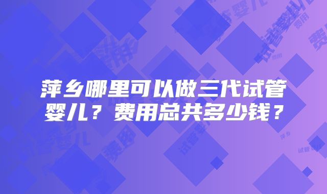 萍乡哪里可以做三代试管婴儿？费用总共多少钱？