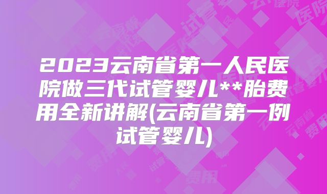 2023云南省第一人民医院做三代试管婴儿**胎费用全新讲解(云南省第一例试管婴儿)