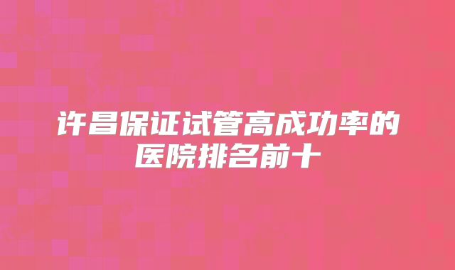 许昌保证试管高成功率的医院排名前十