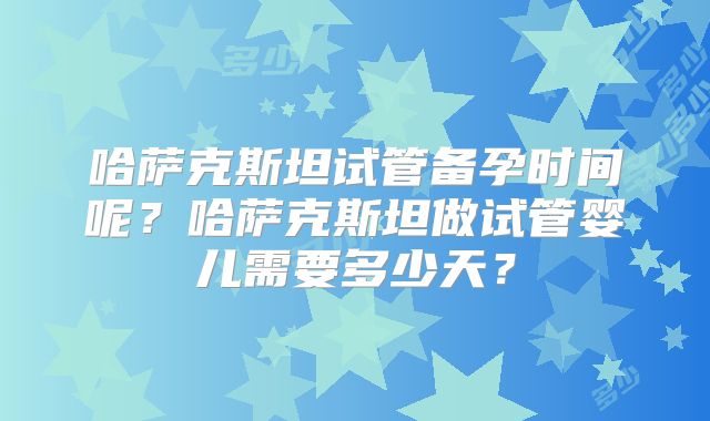 哈萨克斯坦试管备孕时间呢？哈萨克斯坦做试管婴儿需要多少天？