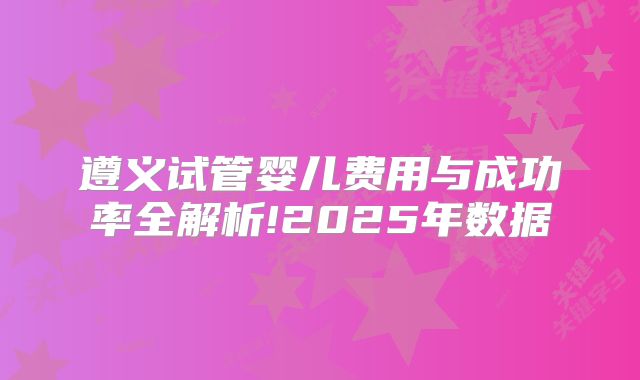 遵义试管婴儿费用与成功率全解析!2025年数据