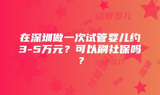 在深圳做一次试管婴儿约3-5万元？可以刷社保吗？