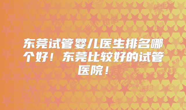 东莞试管婴儿医生排名哪个好！东莞比较好的试管医院！