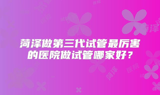 菏泽做第三代试管最厉害的医院做试管哪家好？