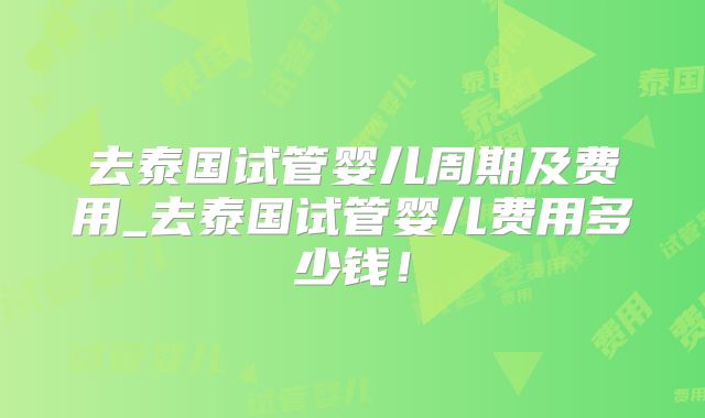 去泰国试管婴儿周期及费用_去泰国试管婴儿费用多少钱!