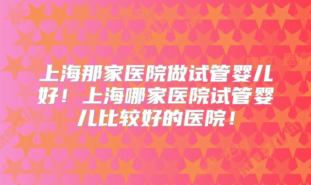 上海那家医院做试管婴儿好！上海哪家医院试管婴儿比较好的医院！
