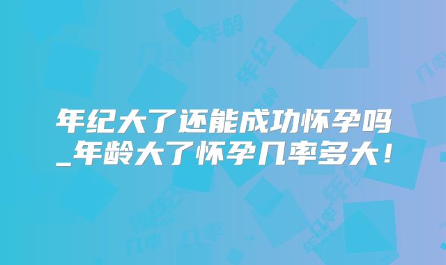 年纪大了还能成功怀孕吗_年龄大了怀孕几率多大！