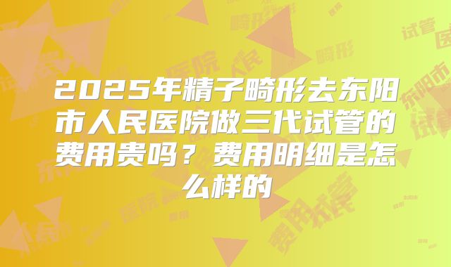2025年精子畸形去东阳市人民医院做三代试管的费用贵吗？费用明细是怎么样的