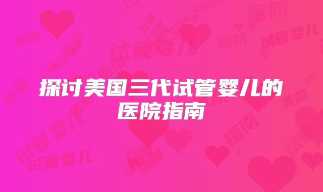 探讨美国三代试管婴儿的医院指南