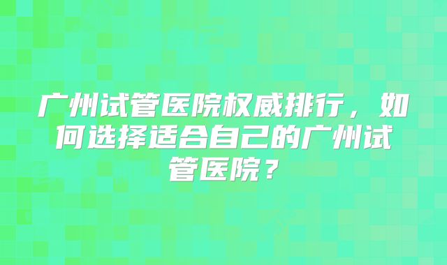 广州试管医院权威排行，如何选择适合自己的广州试管医院？