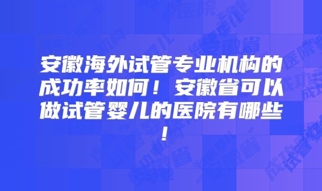 安徽海外试管专业机构的成功率如何！安徽省可以做试管婴儿的医院有哪些！