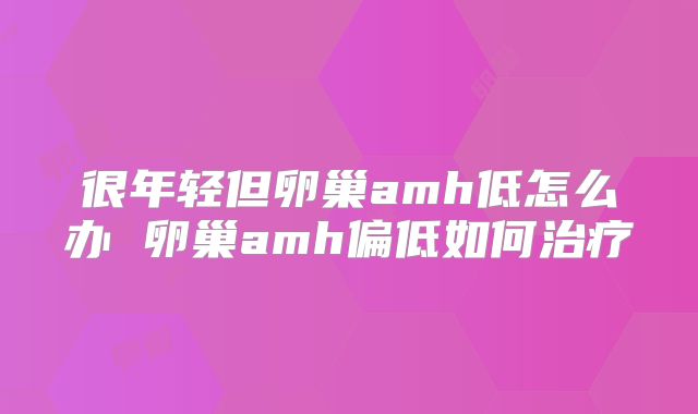 很年轻但卵巢amh低怎么办 卵巢amh偏低如何治疗