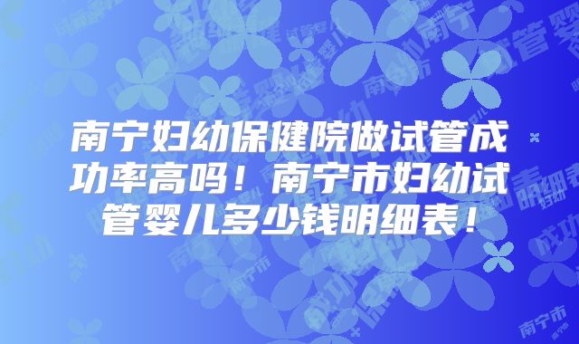 南宁妇幼保健院做试管成功率高吗！南宁市妇幼试管婴儿多少钱明细表！