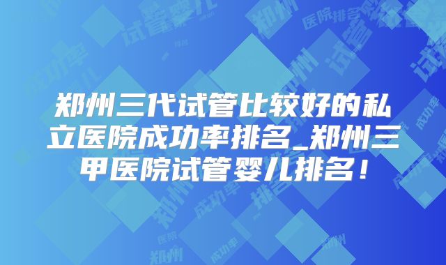 郑州三代试管比较好的私立医院成功率排名_郑州三甲医院试管婴儿排名！
