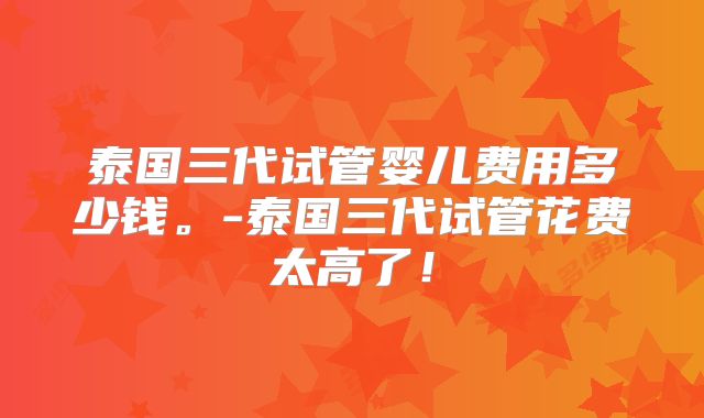 泰国三代试管婴儿费用多少钱。-泰国三代试管花费太高了！