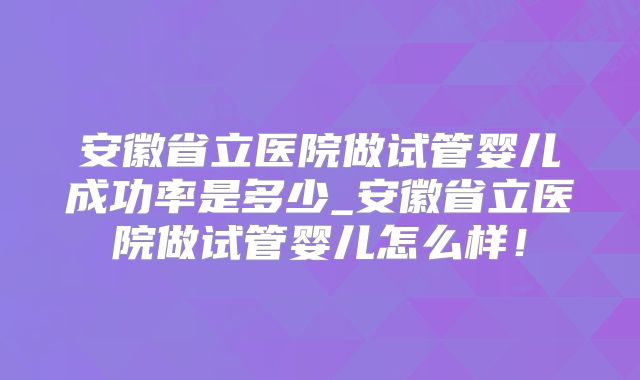 安徽省立医院做试管婴儿成功率是多少_安徽省立医院做试管婴儿怎么样!