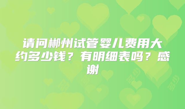 请问郴州试管婴儿费用大约多少钱？有明细表吗？感谢