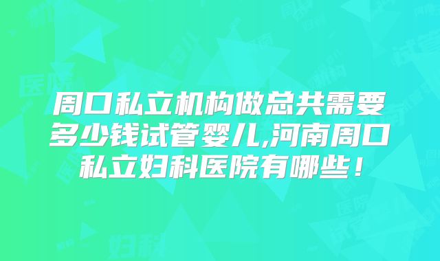 周口私立机构做总共需要多少钱试管婴儿,河南周口私立妇科医院有哪些！