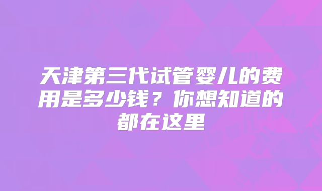 天津第三代试管婴儿的费用是多少钱？你想知道的都在这里