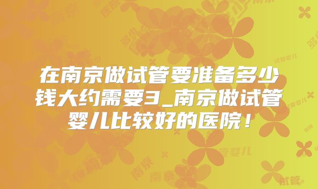 在南京做试管要准备多少钱大约需要3_南京做试管婴儿比较好的医院！