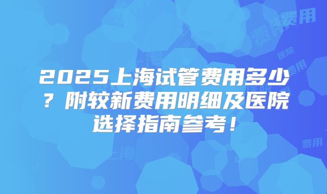 2025上海试管费用多少？附较新费用明细及医院选择指南参考！
