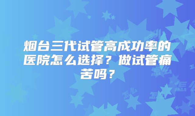 烟台三代试管高成功率的医院怎么选择？做试管痛苦吗？