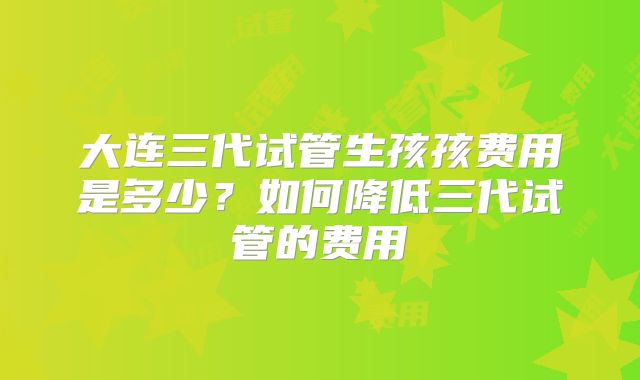 大连三代试管生孩孩费用是多少？如何降低三代试管的费用
