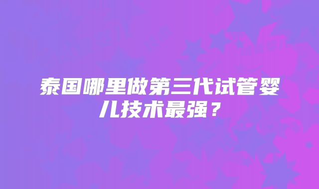 泰国哪里做第三代试管婴儿技术最强？