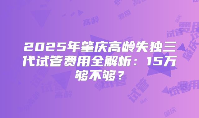 2025年肇庆高龄失独三代试管费用全解析：15万够不够？