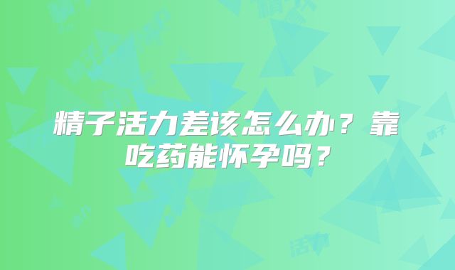 精子活力差该怎么办?靠吃药能怀孕吗?