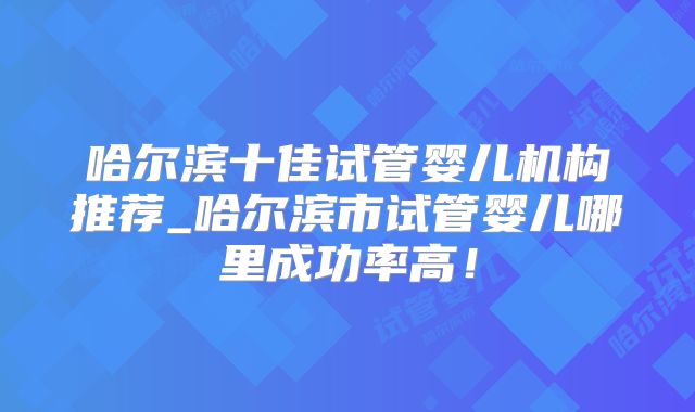 哈尔滨十佳试管婴儿机构推荐_哈尔滨市试管婴儿哪里成功率高！