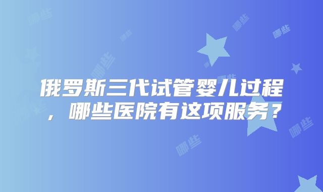 俄罗斯三代试管婴儿过程，哪些医院有这项服务？