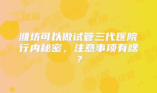 潍坊可以做试管三代医院行内秘密，注意事项有啥？